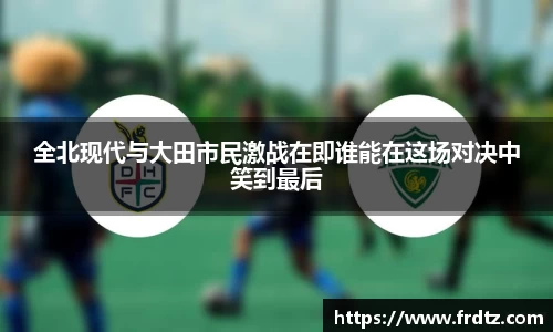 全北现代与大田市民激战在即谁能在这场对决中笑到最后